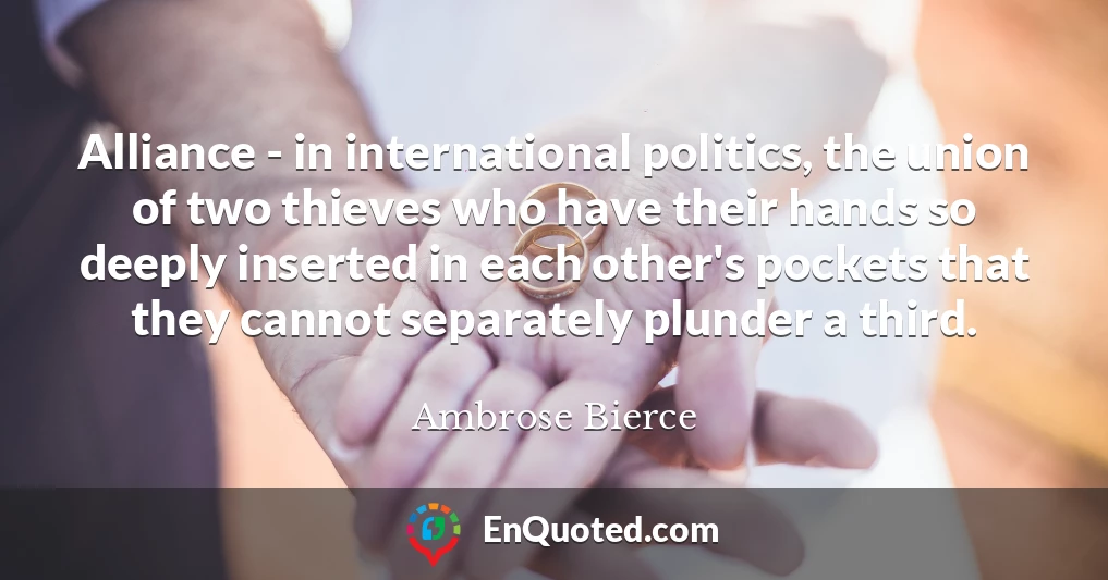Alliance - in international politics, the union of two thieves who have their hands so deeply inserted in each other's pockets that they cannot separately plunder a third.
