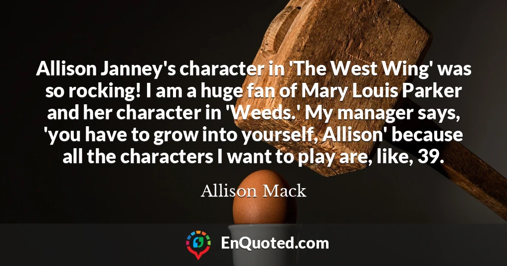 Allison Janney's character in 'The West Wing' was so rocking! I am a huge fan of Mary Louis Parker and her character in 'Weeds.' My manager says, 'you have to grow into yourself, Allison' because all the characters I want to play are, like, 39.