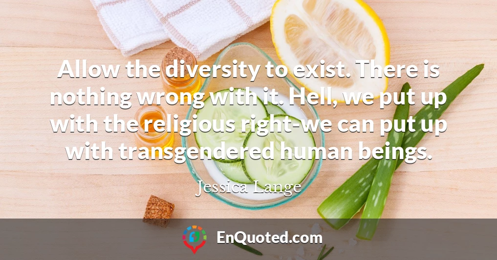 Allow the diversity to exist. There is nothing wrong with it. Hell, we put up with the religious right-we can put up with transgendered human beings.