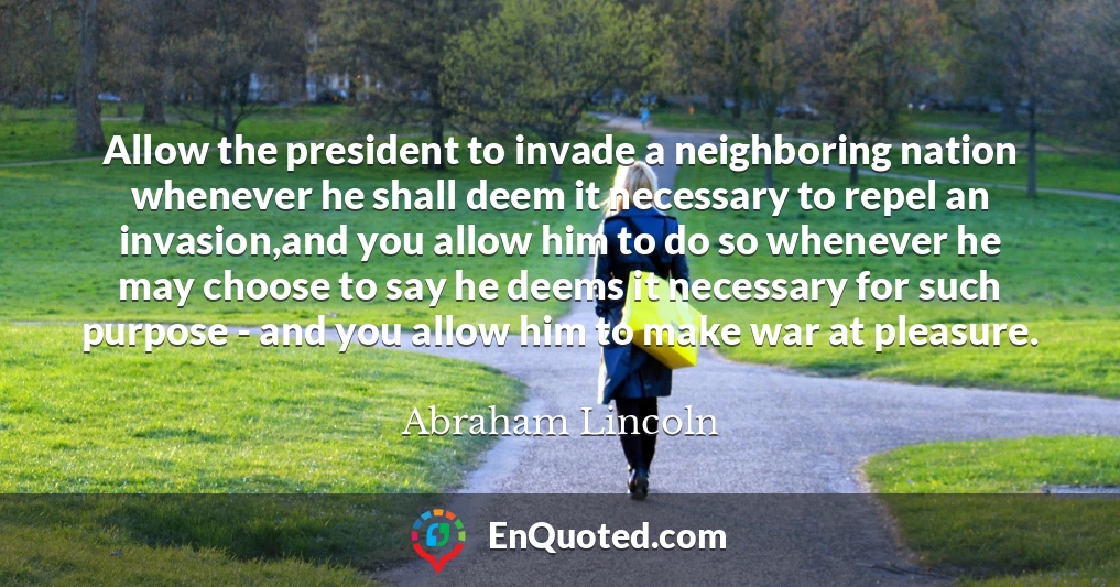 Allow the president to invade a neighboring nation whenever he shall deem it necessary to repel an invasion,and you allow him to do so whenever he may choose to say he deems it necessary for such purpose - and you allow him to make war at pleasure.