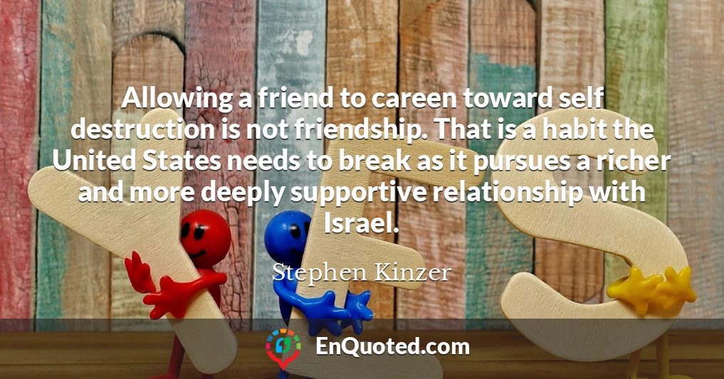 Allowing a friend to careen toward self destruction is not friendship. That is a habit the United States needs to break as it pursues a richer and more deeply supportive relationship with Israel.
