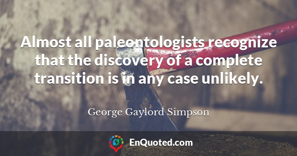 Almost all paleontologists recognize that the discovery of a complete transition is in any case unlikely.