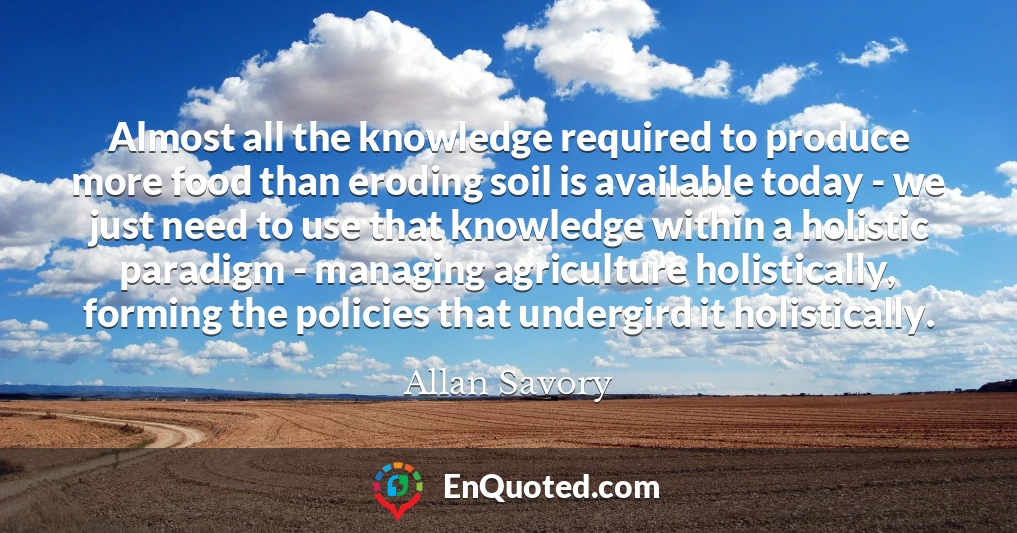 Almost all the knowledge required to produce more food than eroding soil is available today - we just need to use that knowledge within a holistic paradigm - managing agriculture holistically, forming the policies that undergird it holistically.