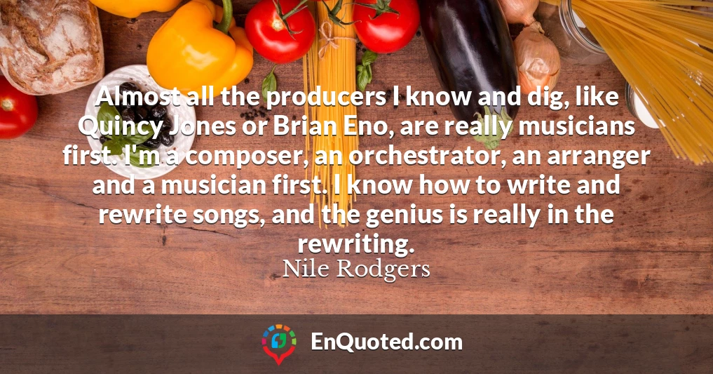 Almost all the producers I know and dig, like Quincy Jones or Brian Eno, are really musicians first. I'm a composer, an orchestrator, an arranger and a musician first. I know how to write and rewrite songs, and the genius is really in the rewriting.