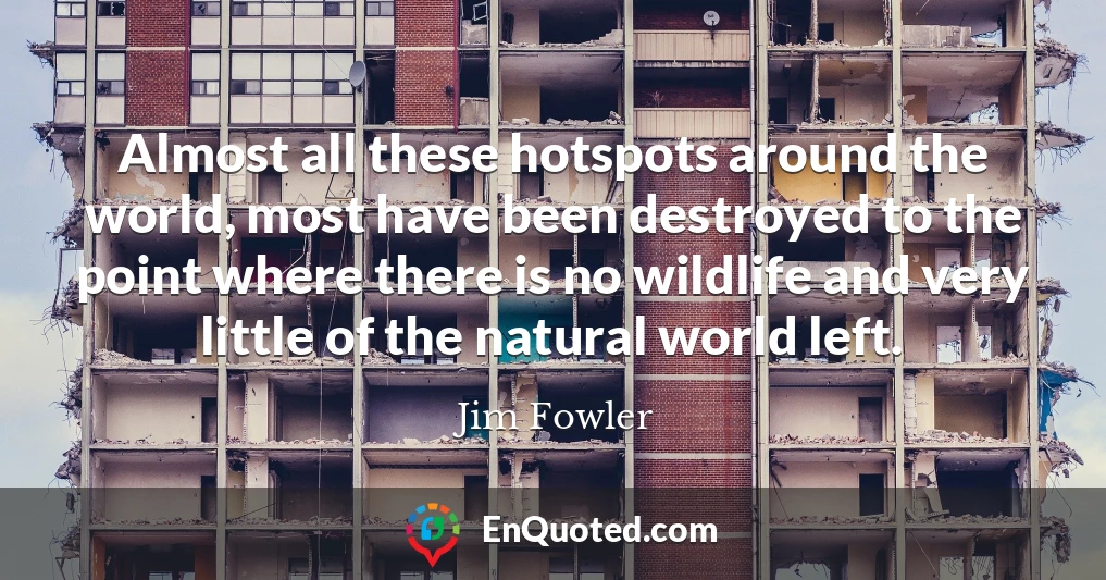 Almost all these hotspots around the world, most have been destroyed to the point where there is no wildlife and very little of the natural world left.