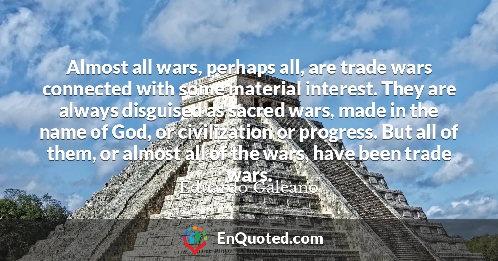 Almost all wars, perhaps all, are trade wars connected with some material interest. They are always disguised as sacred wars, made in the name of God, or civilization or progress. But all of them, or almost all of the wars, have been trade wars.