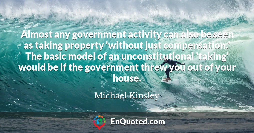Almost any government activity can also be seen as taking property 'without just compensation.' The basic model of an unconstitutional 'taking' would be if the government threw you out of your house.