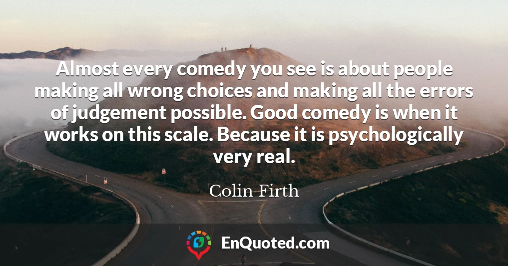 Almost every comedy you see is about people making all wrong choices and making all the errors of judgement possible. Good comedy is when it works on this scale. Because it is psychologically very real.