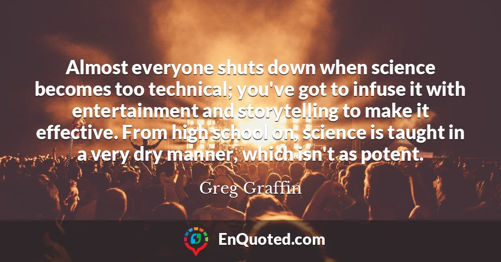 Almost everyone shuts down when science becomes too technical; you've got to infuse it with entertainment and storytelling to make it effective. From high school on, science is taught in a very dry manner, which isn't as potent.