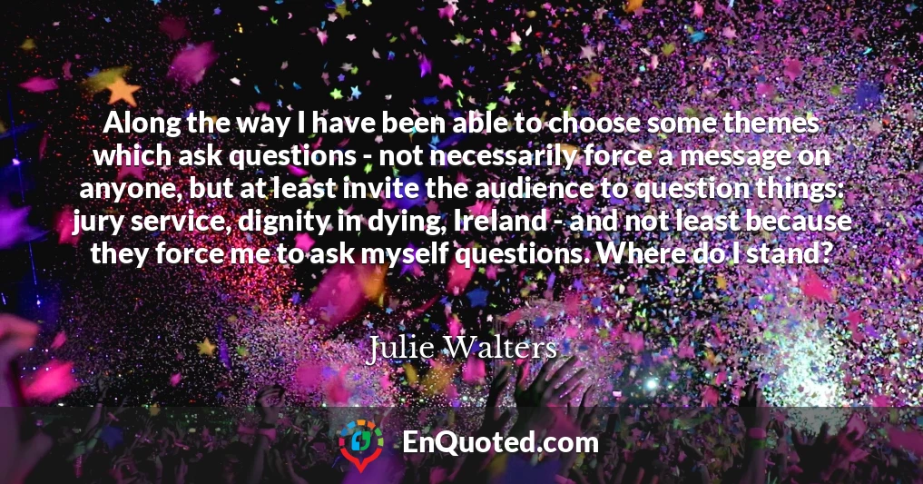 Along the way I have been able to choose some themes which ask questions - not necessarily force a message on anyone, but at least invite the audience to question things: jury service, dignity in dying, Ireland - and not least because they force me to ask myself questions. Where do I stand?