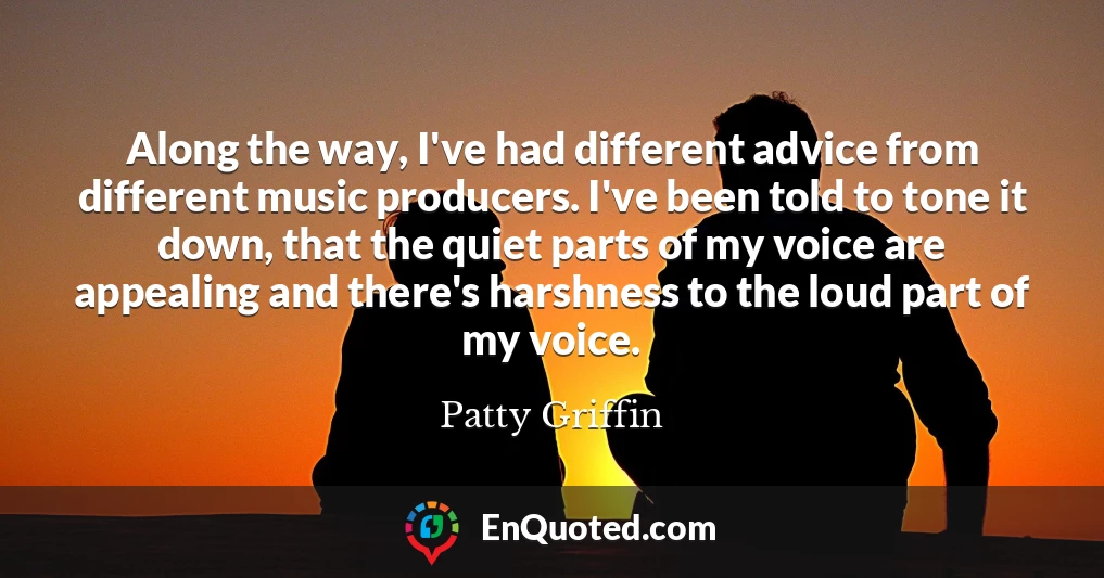 Along the way, I've had different advice from different music producers. I've been told to tone it down, that the quiet parts of my voice are appealing and there's harshness to the loud part of my voice.
