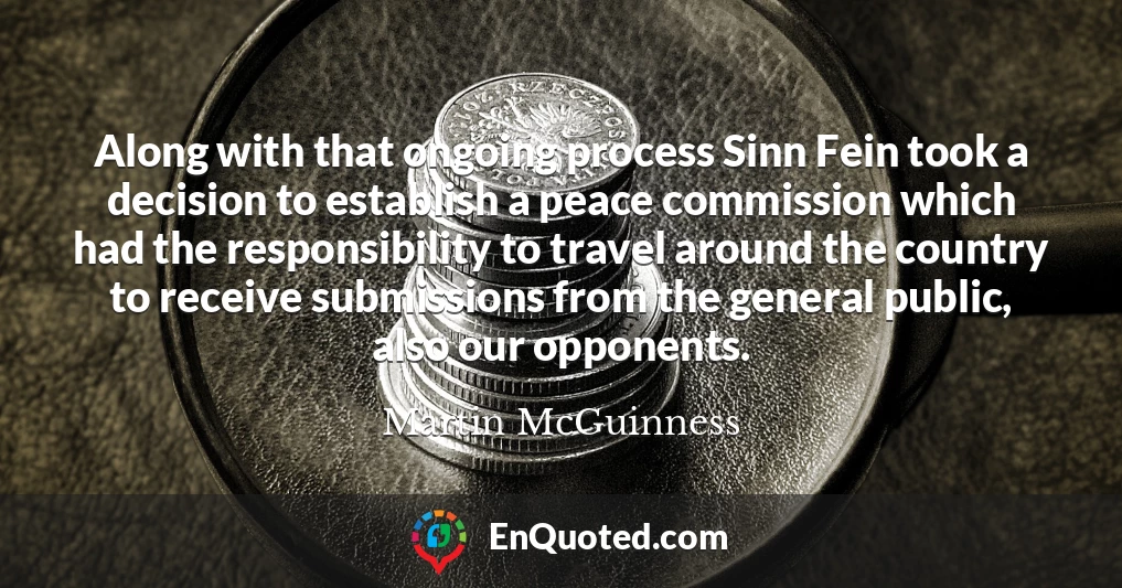 Along with that ongoing process Sinn Fein took a decision to establish a peace commission which had the responsibility to travel around the country to receive submissions from the general public, also our opponents.