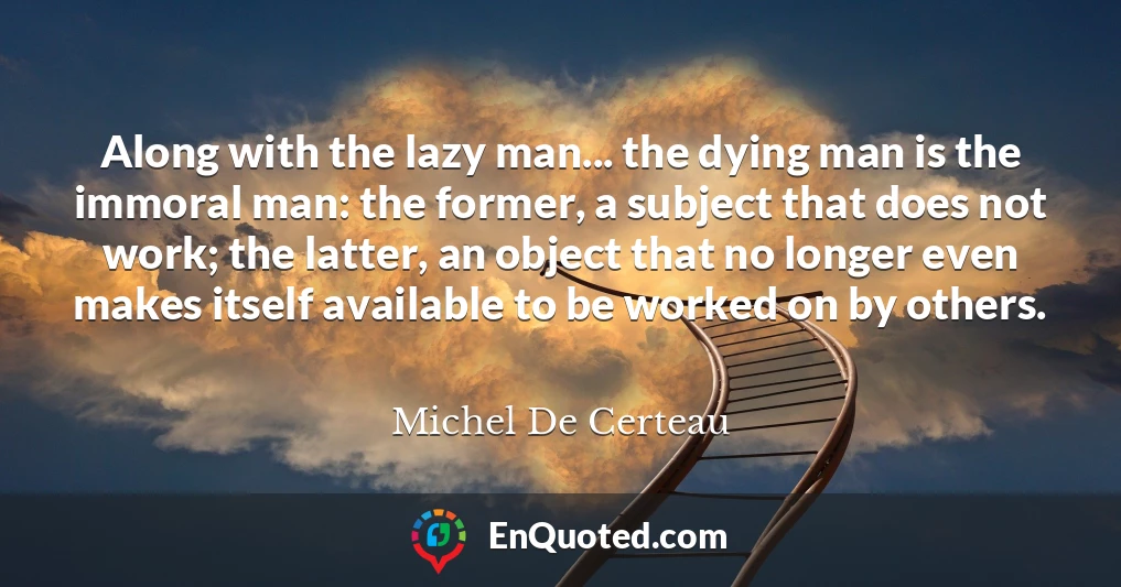 Along with the lazy man... the dying man is the immoral man: the former, a subject that does not work; the latter, an object that no longer even makes itself available to be worked on by others.