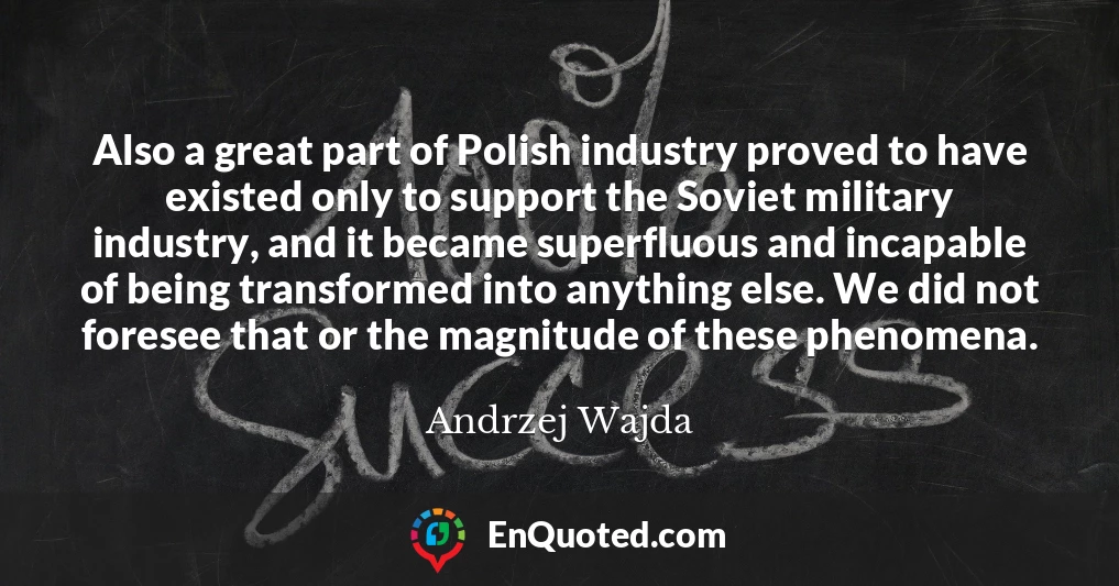 Also a great part of Polish industry proved to have existed only to support the Soviet military industry, and it became superfluous and incapable of being transformed into anything else. We did not foresee that or the magnitude of these phenomena.