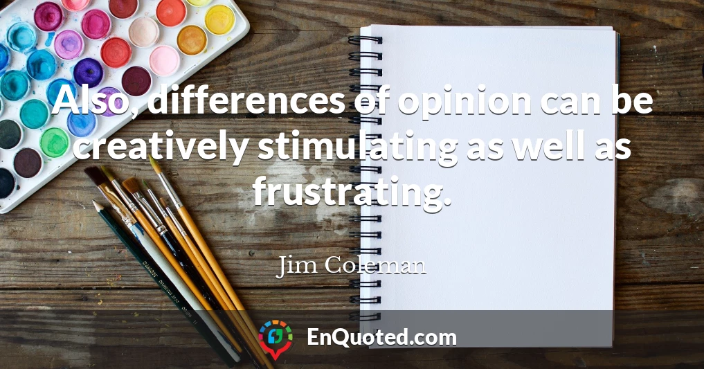 Also, differences of opinion can be creatively stimulating as well as frustrating.