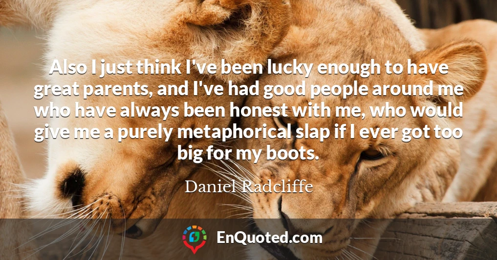 Also I just think I've been lucky enough to have great parents, and I've had good people around me who have always been honest with me, who would give me a purely metaphorical slap if I ever got too big for my boots.