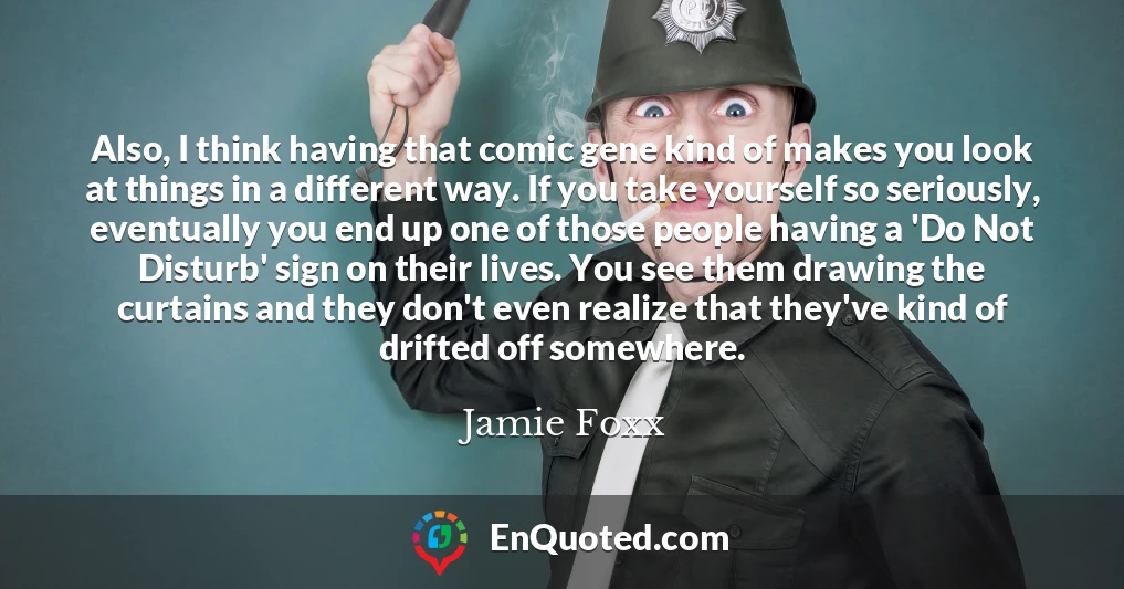 Also, I think having that comic gene kind of makes you look at things in a different way. If you take yourself so seriously, eventually you end up one of those people having a 'Do Not Disturb' sign on their lives. You see them drawing the curtains and they don't even realize that they've kind of drifted off somewhere.
