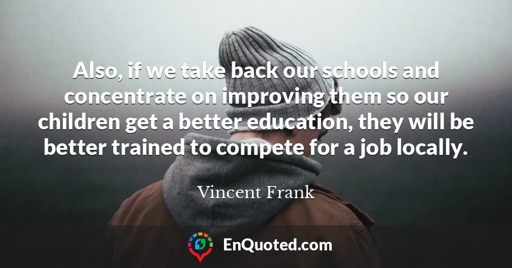 Also, if we take back our schools and concentrate on improving them so our children get a better education, they will be better trained to compete for a job locally.