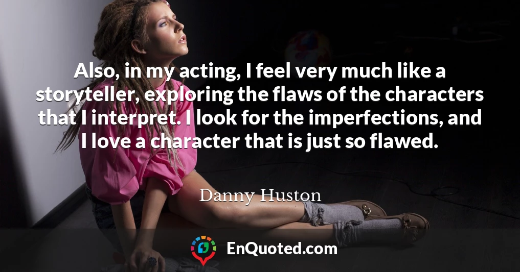 Also, in my acting, I feel very much like a storyteller, exploring the flaws of the characters that I interpret. I look for the imperfections, and I love a character that is just so flawed.