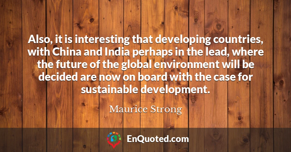 Also, it is interesting that developing countries, with China and India perhaps in the lead, where the future of the global environment will be decided are now on board with the case for sustainable development.