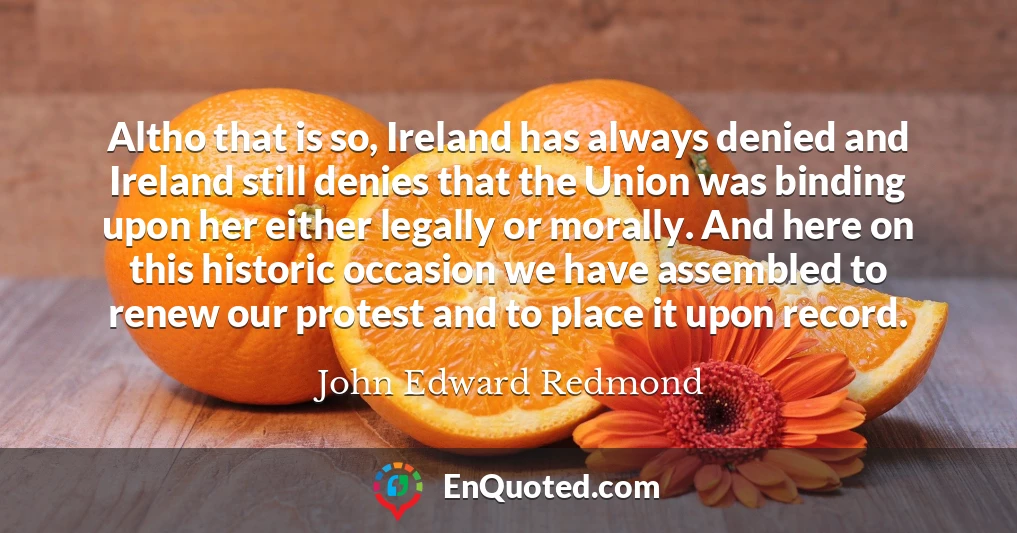 Altho that is so, Ireland has always denied and Ireland still denies that the Union was binding upon her either legally or morally. And here on this historic occasion we have assembled to renew our protest and to place it upon record.