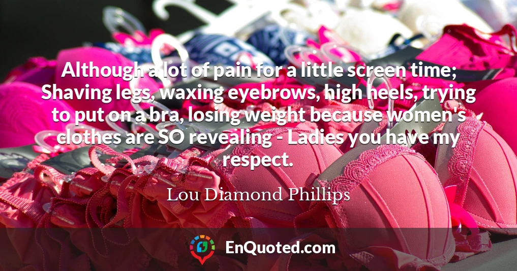 Although a lot of pain for a little screen time; Shaving legs, waxing eyebrows, high heels, trying to put on a bra, losing weight because women's clothes are SO revealing - Ladies you have my respect.