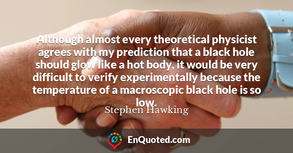 Although almost every theoretical physicist agrees with my prediction that a black hole should glow like a hot body, it would be very difficult to verify experimentally because the temperature of a macroscopic black hole is so low.