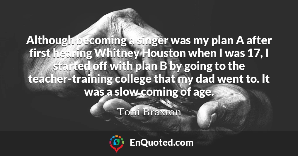 Although becoming a singer was my plan A after first hearing Whitney Houston when I was 17, I started off with plan B by going to the teacher-training college that my dad went to. It was a slow coming of age.