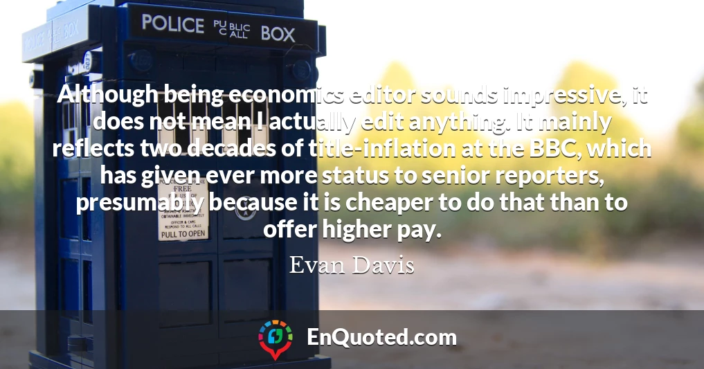 Although being economics editor sounds impressive, it does not mean I actually edit anything. It mainly reflects two decades of title-inflation at the BBC, which has given ever more status to senior reporters, presumably because it is cheaper to do that than to offer higher pay.