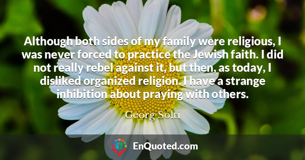 Although both sides of my family were religious, I was never forced to practice the Jewish faith. I did not really rebel against it, but then, as today, I disliked organized religion. I have a strange inhibition about praying with others.