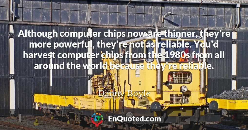 Although computer chips now are thinner, they're more powerful, they're not as reliable. You'd harvest computer chips from the 1980s from all around the world because they're reliable.