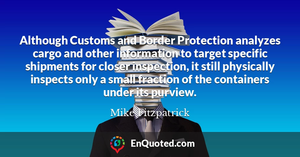 Although Customs and Border Protection analyzes cargo and other information to target specific shipments for closer inspection, it still physically inspects only a small fraction of the containers under its purview.