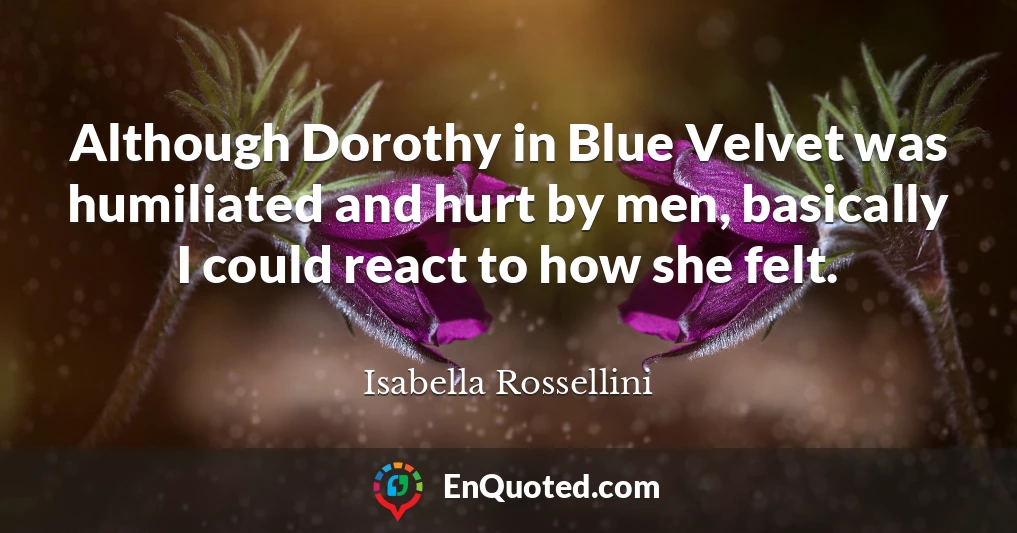 Although Dorothy in Blue Velvet was humiliated and hurt by men, basically I could react to how she felt.