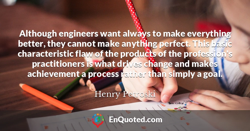 Although engineers want always to make everything better, they cannot make anything perfect. This basic characteristic flaw of the products of the profession's practitioners is what drives change and makes achievement a process rather than simply a goal.