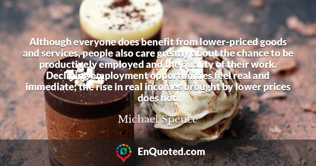 Although everyone does benefit from lower-priced goods and services, people also care greatly about the chance to be productively employed and the quality of their work. Declining employment opportunities feel real and immediate; the rise in real incomes brought by lower prices does not.