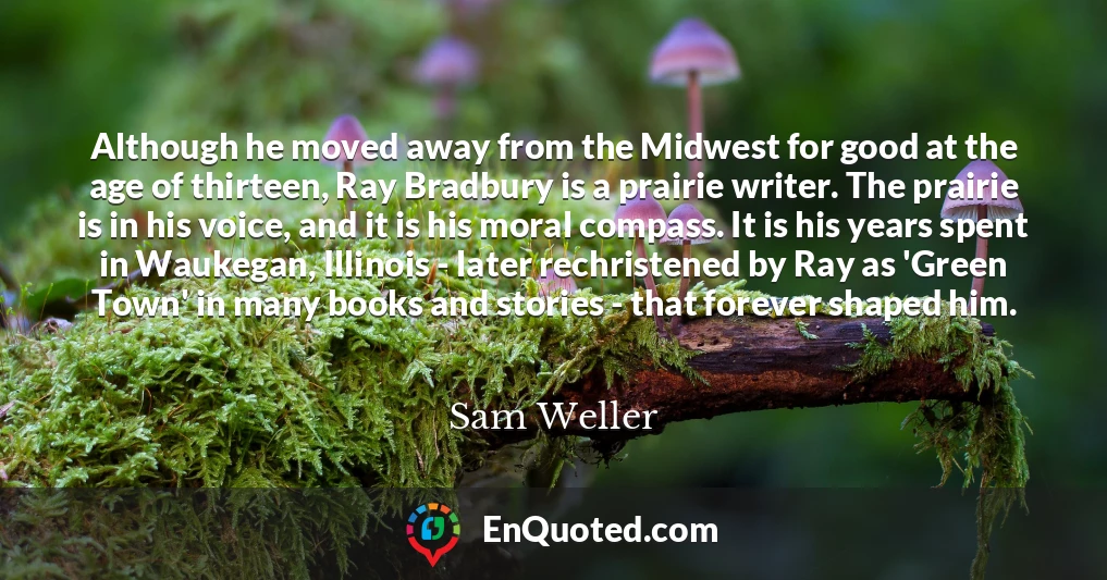 Although he moved away from the Midwest for good at the age of thirteen, Ray Bradbury is a prairie writer. The prairie is in his voice, and it is his moral compass. It is his years spent in Waukegan, Illinois - later rechristened by Ray as 'Green Town' in many books and stories - that forever shaped him.