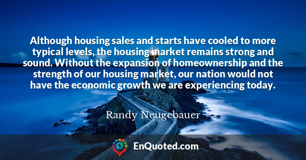 Although housing sales and starts have cooled to more typical levels, the housing market remains strong and sound. Without the expansion of homeownership and the strength of our housing market, our nation would not have the economic growth we are experiencing today.