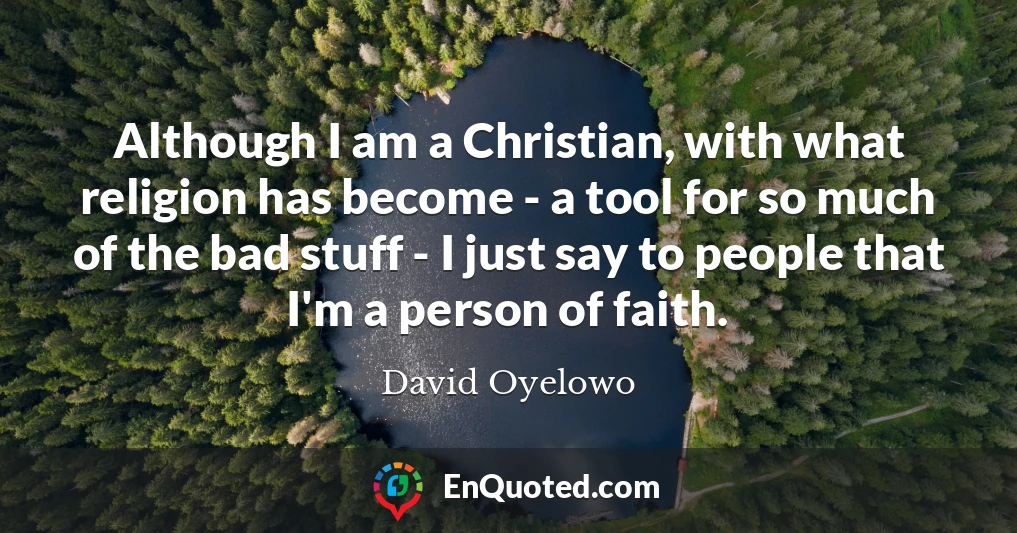 Although I am a Christian, with what religion has become - a tool for so much of the bad stuff - I just say to people that I'm a person of faith.