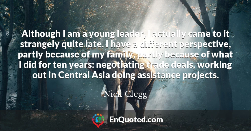 Although I am a young leader, I actually came to it strangely quite late. I have a different perspective, partly because of my family, partly because of what I did for ten years: negotiating trade deals, working out in Central Asia doing assistance projects.