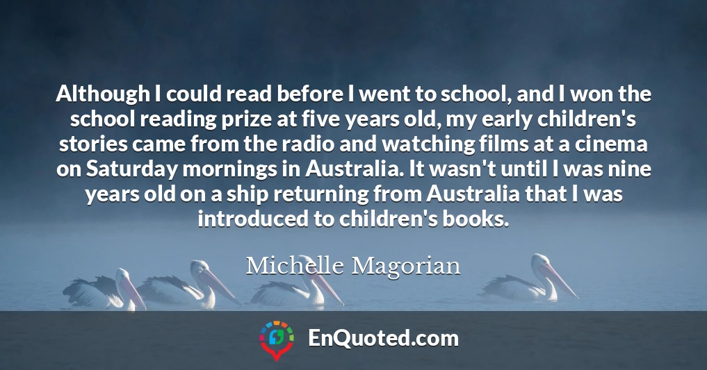 Although I could read before I went to school, and I won the school reading prize at five years old, my early children's stories came from the radio and watching films at a cinema on Saturday mornings in Australia. It wasn't until I was nine years old on a ship returning from Australia that I was introduced to children's books.