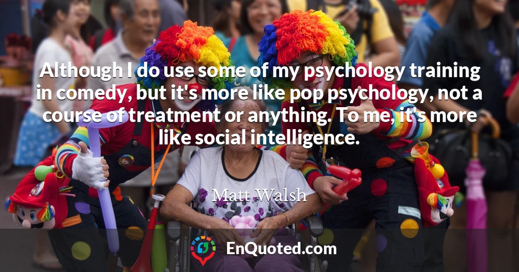 Although I do use some of my psychology training in comedy, but it's more like pop psychology, not a course of treatment or anything. To me, it's more like social intelligence.