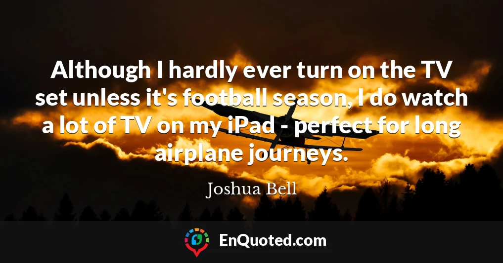 Although I hardly ever turn on the TV set unless it's football season, I do watch a lot of TV on my iPad - perfect for long airplane journeys.