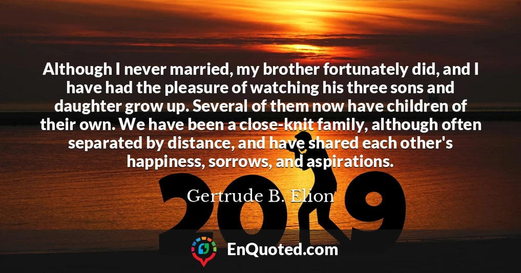 Although I never married, my brother fortunately did, and I have had the pleasure of watching his three sons and daughter grow up. Several of them now have children of their own. We have been a close-knit family, although often separated by distance, and have shared each other's happiness, sorrows, and aspirations.