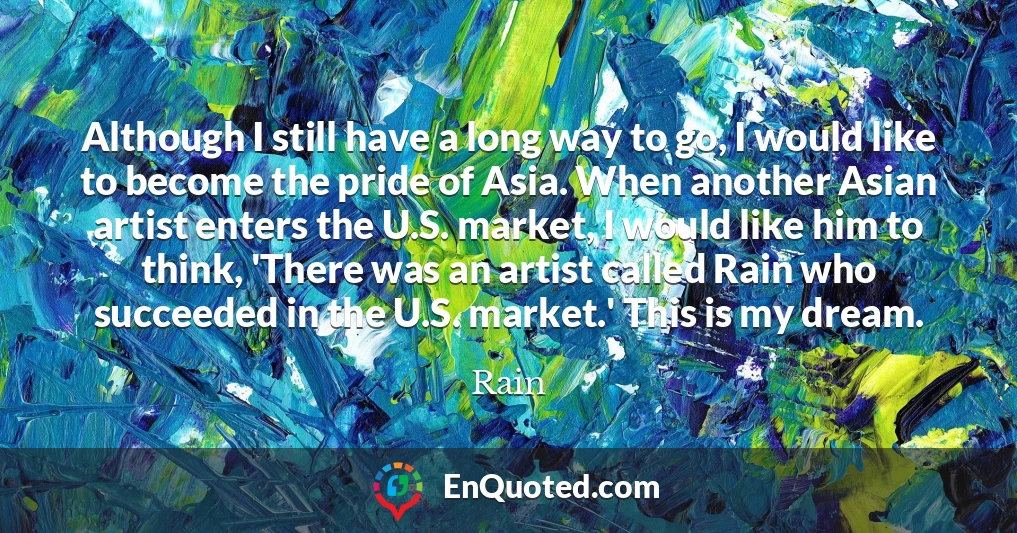 Although I still have a long way to go, I would like to become the pride of Asia. When another Asian artist enters the U.S. market, I would like him to think, 'There was an artist called Rain who succeeded in the U.S. market.' This is my dream.