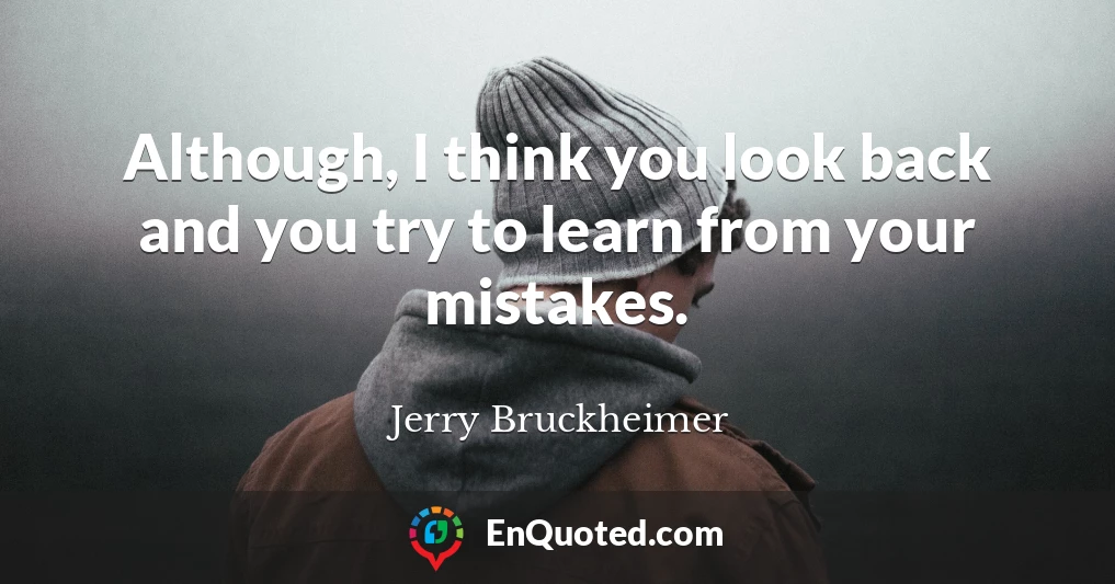 Although, I think you look back and you try to learn from your mistakes.