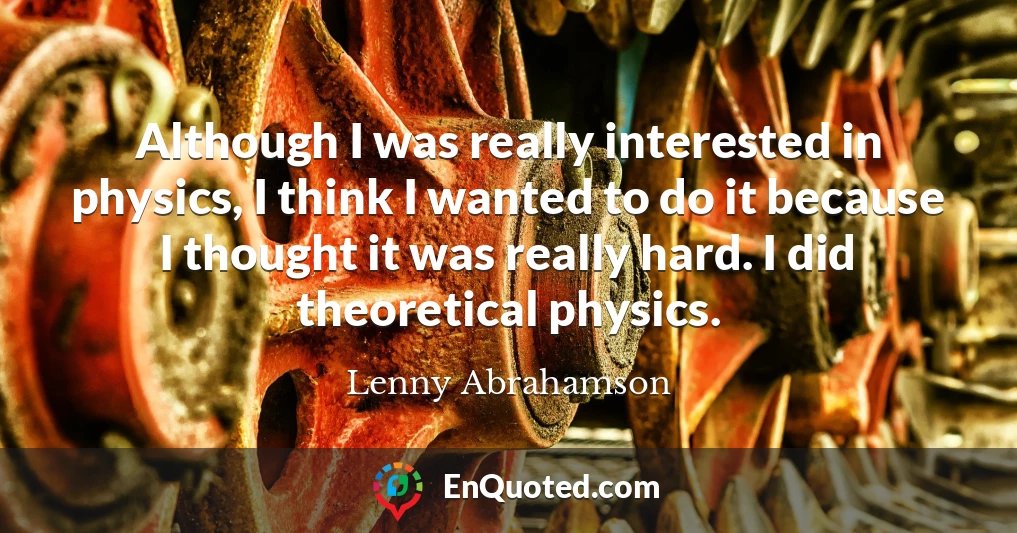 Although I was really interested in physics, I think I wanted to do it because I thought it was really hard. I did theoretical physics.