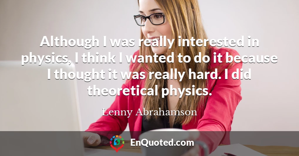 Although I was really interested in physics, I think I wanted to do it because I thought it was really hard. I did theoretical physics.