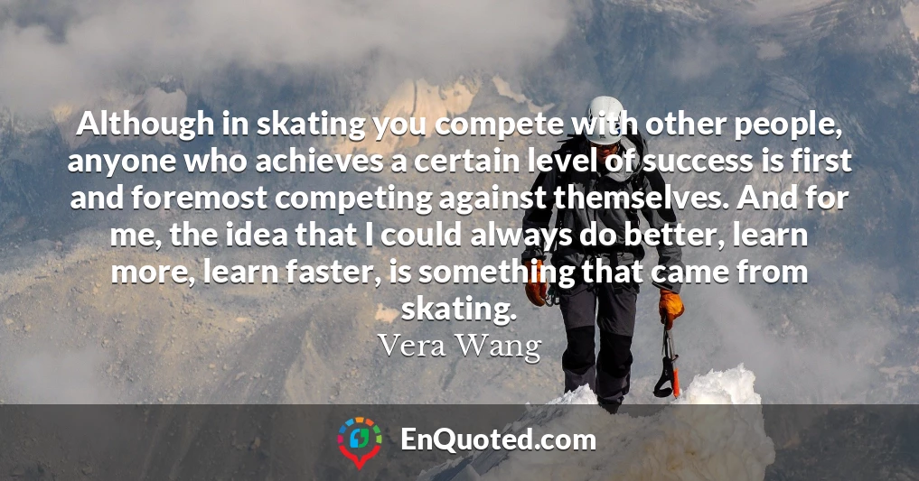 Although in skating you compete with other people, anyone who achieves a certain level of success is first and foremost competing against themselves. And for me, the idea that I could always do better, learn more, learn faster, is something that came from skating.