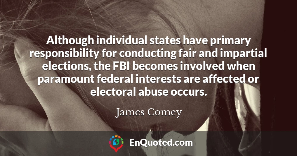 Although individual states have primary responsibility for conducting fair and impartial elections, the FBI becomes involved when paramount federal interests are affected or electoral abuse occurs.