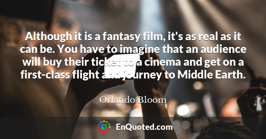 Although it is a fantasy film, it's as real as it can be. You have to imagine that an audience will buy their ticket to a cinema and get on a first-class flight and journey to Middle Earth.